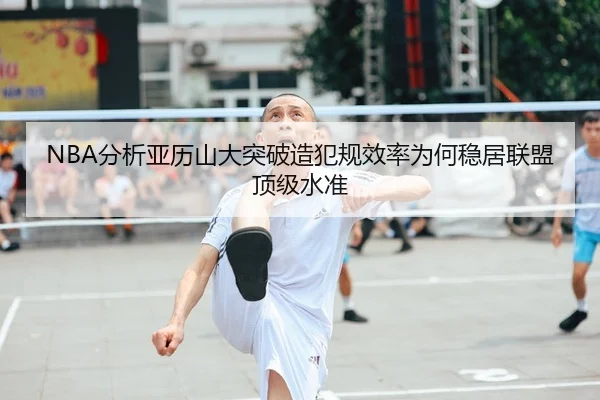 NBA分析亚历山大突破造犯规效率为何稳居联盟顶级水准