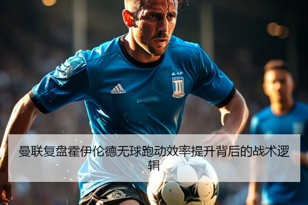 曼联复盘霍伊伦德无球跑动效率提升背后的战术逻辑