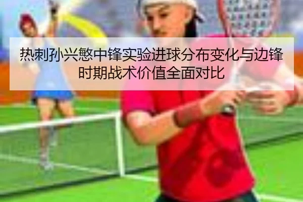 热刺孙兴慜中锋实验进球分布变化与边锋时期战术价值全面对比