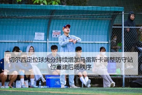 切尔西定位球失分持续增加马雷斯卡调整防守站位重建后场秩序